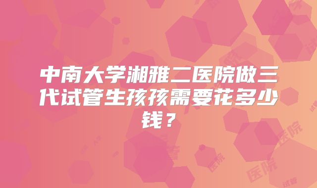 中南大学湘雅二医院做三代试管生孩孩需要花多少钱？