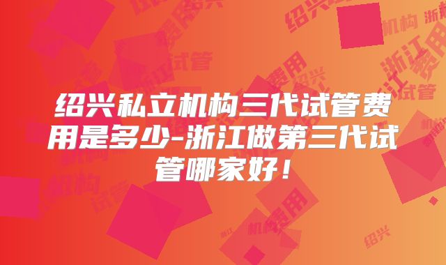 绍兴私立机构三代试管费用是多少-浙江做第三代试管哪家好！