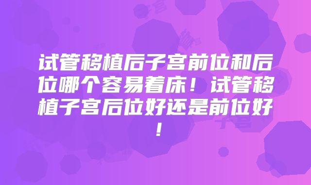 试管移植后子宫前位和后位哪个容易着床！试管移植子宫后位好还是前位好！