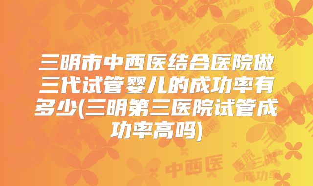 三明市中西医结合医院做三代试管婴儿的成功率有多少(三明第三医院试管成功率高吗)