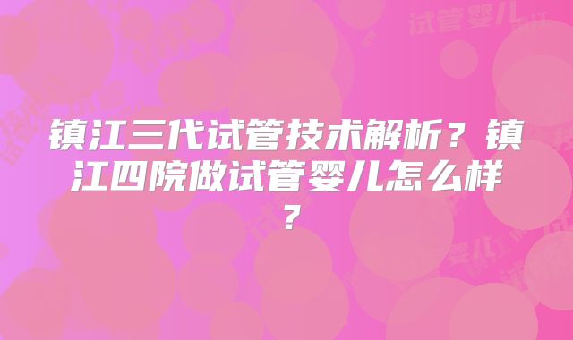 镇江三代试管技术解析？镇江四院做试管婴儿怎么样？