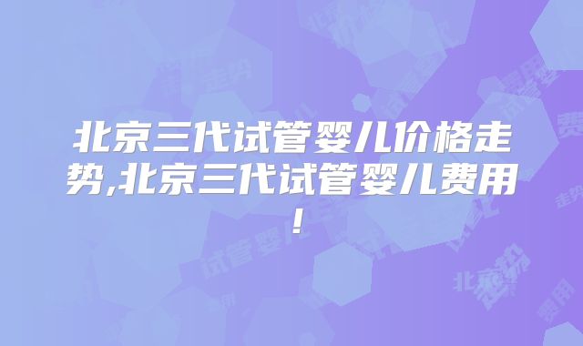 北京三代试管婴儿价格走势,北京三代试管婴儿费用！