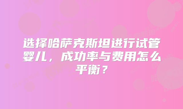 选择哈萨克斯坦进行试管婴儿，成功率与费用怎么平衡？
