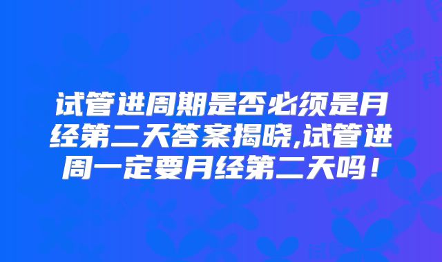 试管进周期是否必须是月经第二天答案揭晓,试管进周一定要月经第二天吗！