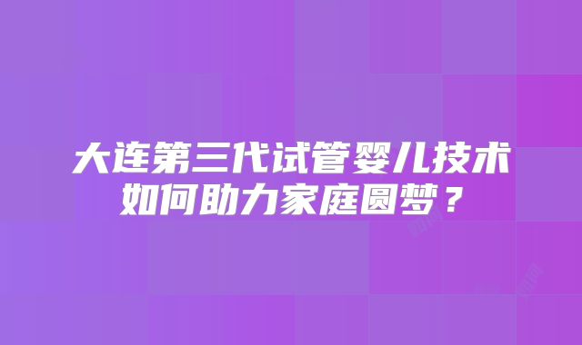 大连第三代试管婴儿技术如何助力家庭圆梦？
