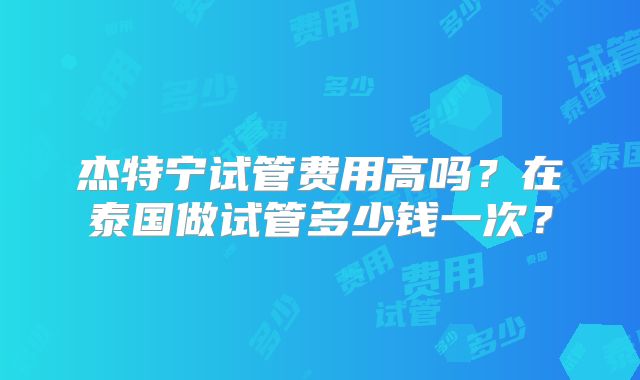 杰特宁试管费用高吗？在泰国做试管多少钱一次？