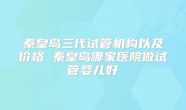 秦皇岛三代试管机构以及价格 秦皇岛哪家医院做试管婴儿好