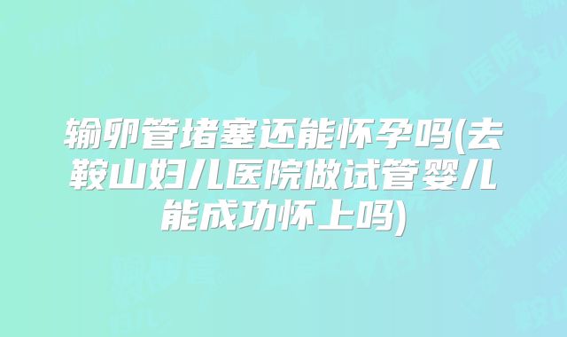 输卵管堵塞还能怀孕吗(去鞍山妇儿医院做试管婴儿能成功怀上吗)