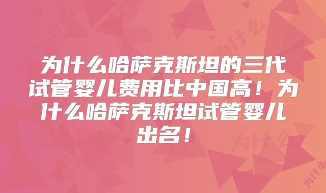 为什么哈萨克斯坦的三代试管婴儿费用比中国高！为什么哈萨克斯坦试管婴儿出名！