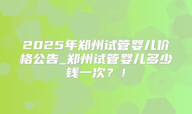 2025年郑州试管婴儿价格公告_郑州试管婴儿多少钱一次？！
