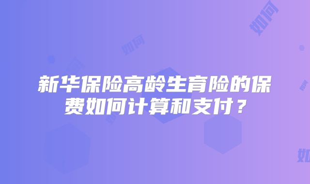新华保险高龄生育险的保费如何计算和支付？