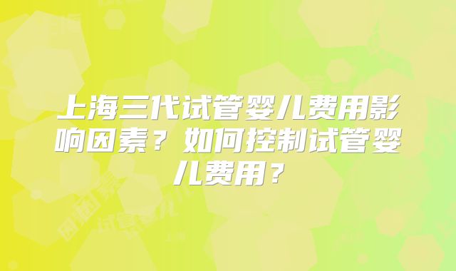 上海三代试管婴儿费用影响因素?如何控制试管婴儿费用?