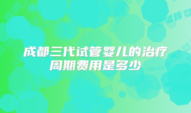 成都三代试管婴儿的治疗周期费用是多少