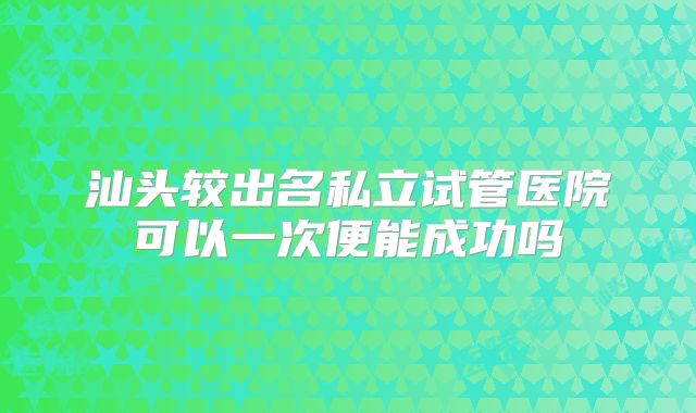 汕头较出名私立试管医院可以一次便能成功吗