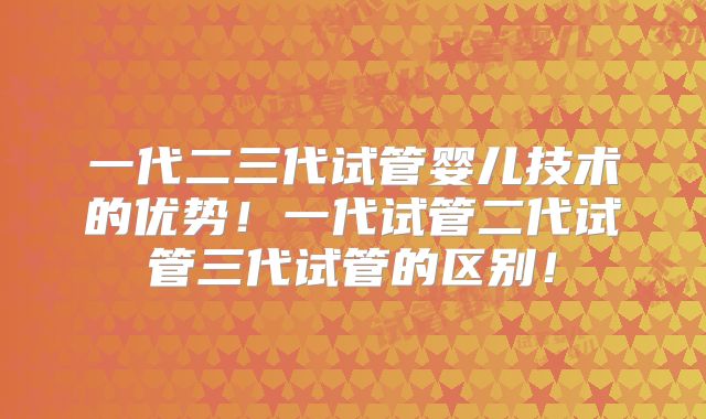 一代二三代试管婴儿技术的优势!一代试管二代试管三代试管的区别!