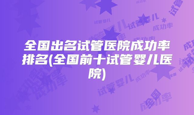 全国出名试管医院成功率排名(全国前十试管婴儿医院)