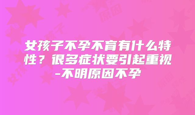女孩子不孕不育有什么特性？很多症状要引起重视-不明原因不孕