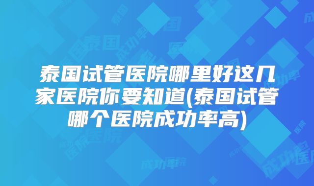 泰国试管医院哪里好这几家医院你要知道(泰国试管哪个医院成功率高)