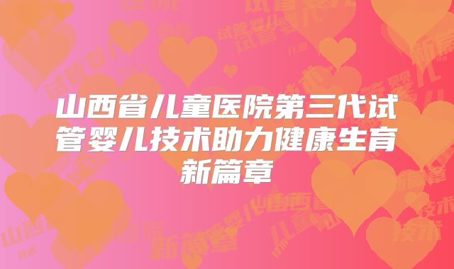山西省儿童医院第三代试管婴儿技术助力健康生育新篇章