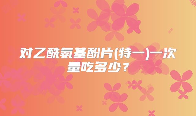 对乙酰氨基酚片(特一)一次量吃多少?