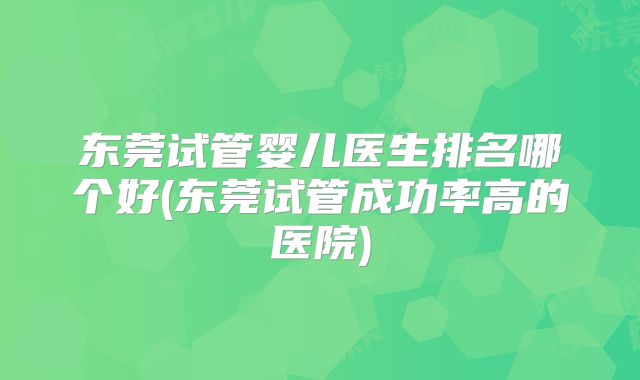 东莞试管婴儿医生排名哪个好(东莞试管成功率高的医院)