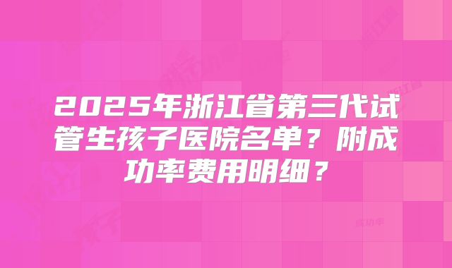 2025年浙江省第三代试管生孩子医院名单？附成功率费用明细？