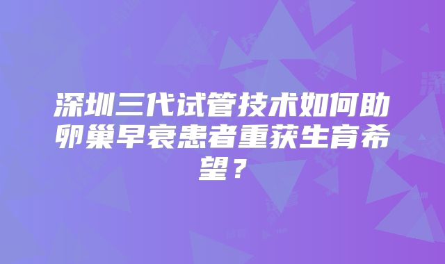 深圳三代试管技术如何助卵巢早衰患者重获生育希望?