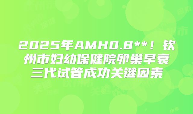 2025年AMH0.8**！钦州市妇幼保健院卵巢早衰三代试管成功关键因素
