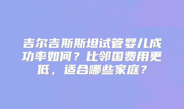 吉尔吉斯斯坦试管婴儿成功率如何？比邻国费用更低，适合哪些家庭？