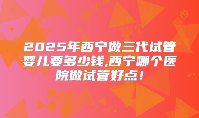 2025年西宁做三代试管婴儿要多少钱,西宁哪个医院做试管好点！