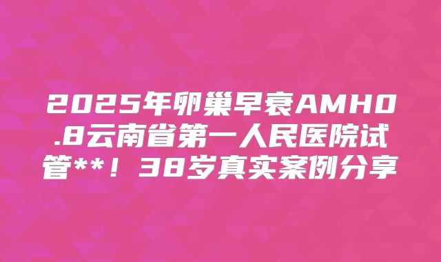 2025年卵巢早衰AMH0.8云南省第一人民医院试管**！38岁真实案例分享