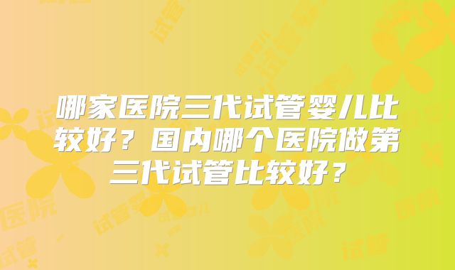哪家医院三代试管婴儿比较好？国内哪个医院做第三代试管比较好？