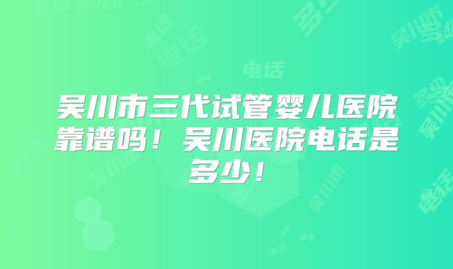 吴川市三代试管婴儿医院靠谱吗！吴川医院电话是多少！