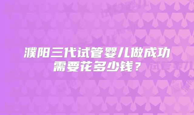 濮阳三代试管婴儿做成功需要花多少钱？