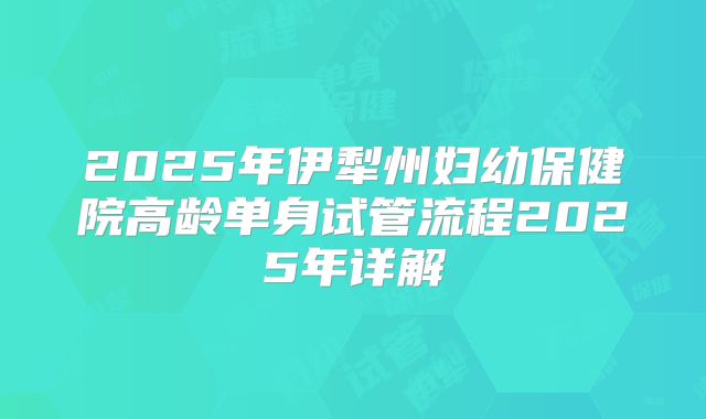 2025年伊犁州妇幼保健院高龄单身试管流程2025年详解