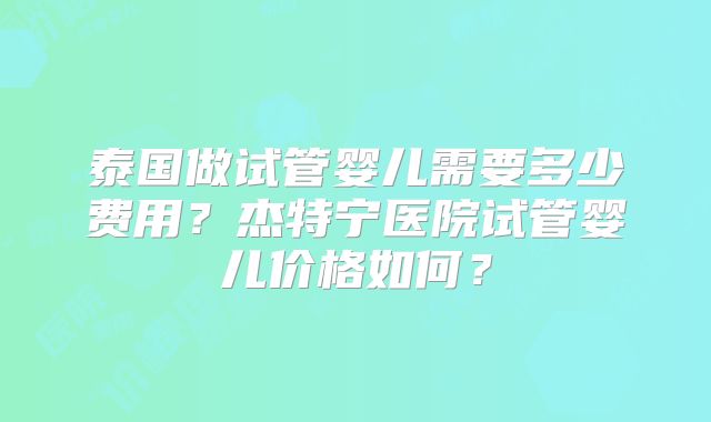 泰国做试管婴儿需要多少费用？杰特宁医院试管婴儿价格如何？