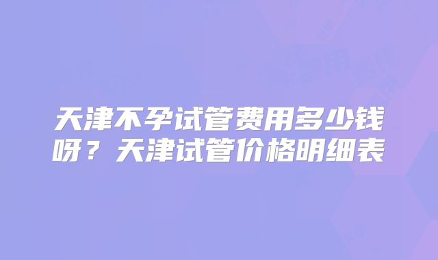 天津不孕试管费用多少钱呀?天津试管价格明细表