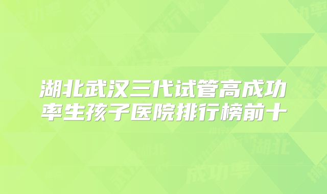 湖北武汉三代试管高成功率生孩子医院排行榜前十