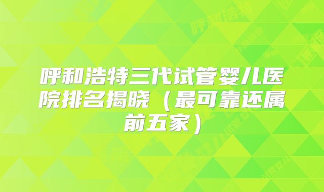 呼和浩特三代试管婴儿医院排名揭晓（最可靠还属前五家）