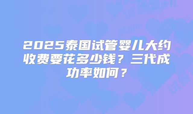 2025泰国试管婴儿大约收费要花多少钱？三代成功率如何？