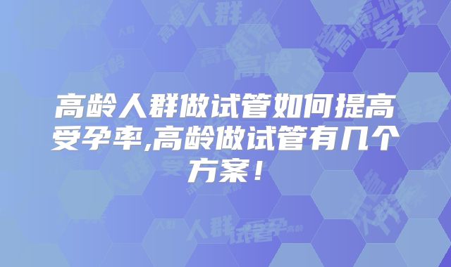 高龄人群做试管如何提高受孕率,高龄做试管有几个方案！
