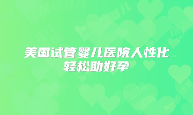 美国试管婴儿医院人性化轻松助好孕