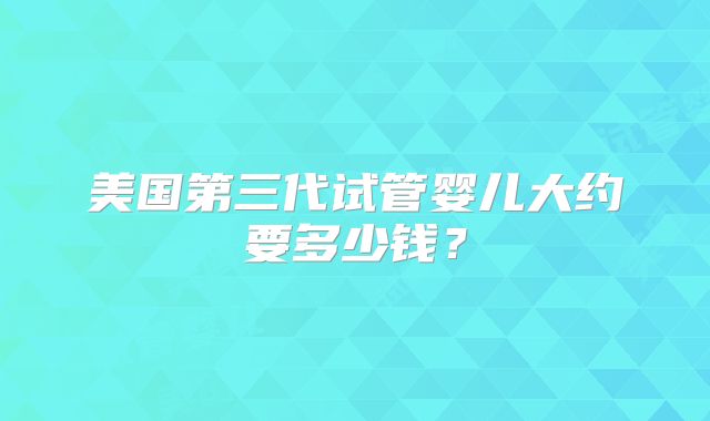 美国第三代试管婴儿大约要多少钱？