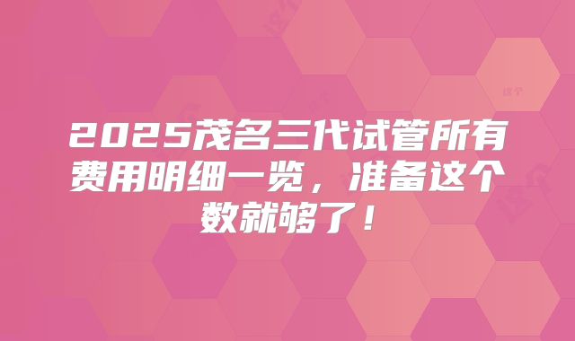 2025茂名三代试管所有费用明细一览，准备这个数就够了！