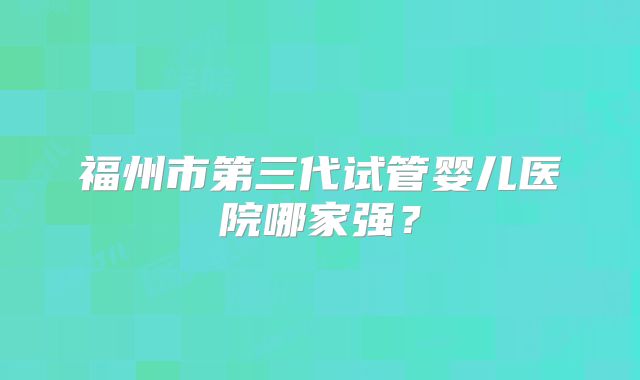福州市第三代试管婴儿医院哪家强？