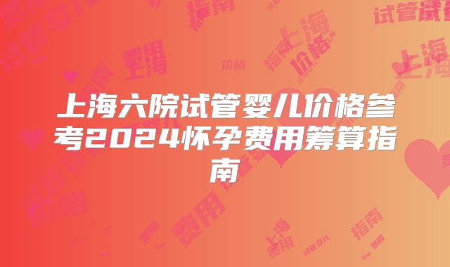 上海六院试管婴儿价格参考2024怀孕费用筹算指南