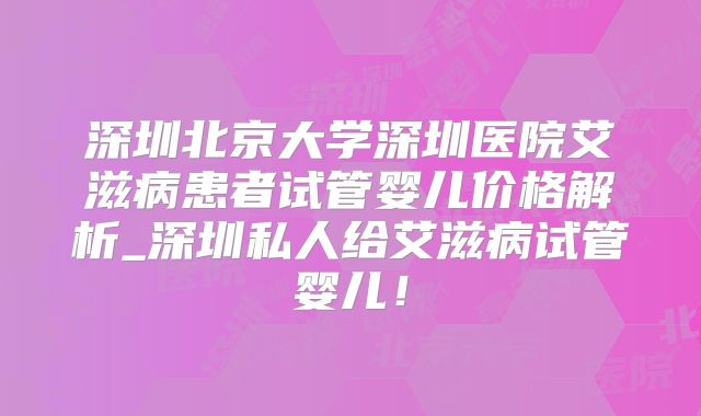 深圳北京大学深圳医院艾滋病患者试管婴儿价格解析_深圳私人给艾滋病试管婴儿！