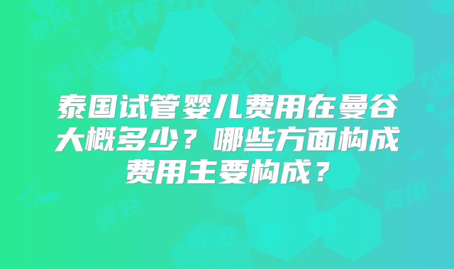 泰国试管婴儿费用在曼谷大概多少？哪些方面构成费用主要构成？