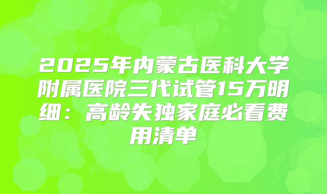 2025年内蒙古医科大学附属医院三代试管15万明细：高龄失独家庭必看费用清单