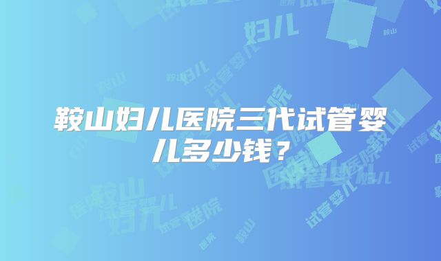 鞍山妇儿医院三代试管婴儿多少钱？